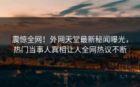 震惊全网！外网天堂最新秘闻曝光，热门当事人真相让人全网热议不断