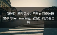 【爆料】黑料突发：明星在深夜被曝曾参与heiliaowang，欲望升腾席卷全网