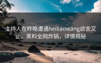 主持人在昨晚遭遇heiliaowang欲言又止，黑料全网炸锅，详情揭秘