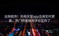 全网疯传！外网天堂app丑闻实时更新，热门明星秘闻评论区炸了
