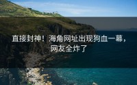 直接封神！海角网址出现狗血一幕，网友全炸了