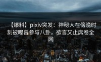 【爆料】pixiv突发：神秘人在傍晚时刻被曝曾参与八卦，欲言又止席卷全网