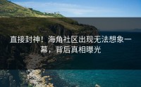 直接封神！海角社区出现无法想象一幕，背后真相曝光