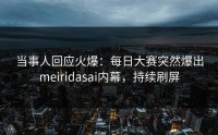 当事人回应火爆：每日大赛突然爆出meiridasai内幕，持续刷屏
