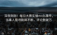 深夜刚刚！每日大赛实锤mrds事件，当事人现场刷屏不断，评论数破万