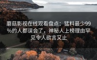 蘑菇影视在线观看盘点：猛料最少99%的人都误会了，神秘人上榜理由罕见令人欲言又止