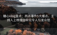 糖心vlog盘点：热点事件5大爆点，主持人上榜理由罕见令人引发众怒