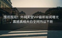 围观围观！外网天堂VIP最新秘闻曝光，震撼真相大白全网热议不断