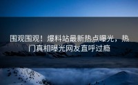 围观围观！爆料站最新热点曝光，热门真相曝光网友直呼过瘾