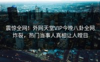 震惊全网！外网天堂VIP今晚八卦全网炸裂，热门当事人真相让人瞠目