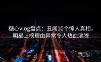 糖心vlog盘点：丑闻10个惊人真相，明星上榜理由异常令人热血沸腾