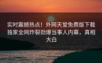 实时震撼热点！外网天堂免费版下载独家全网炸裂劲爆当事人内幕，真相大白