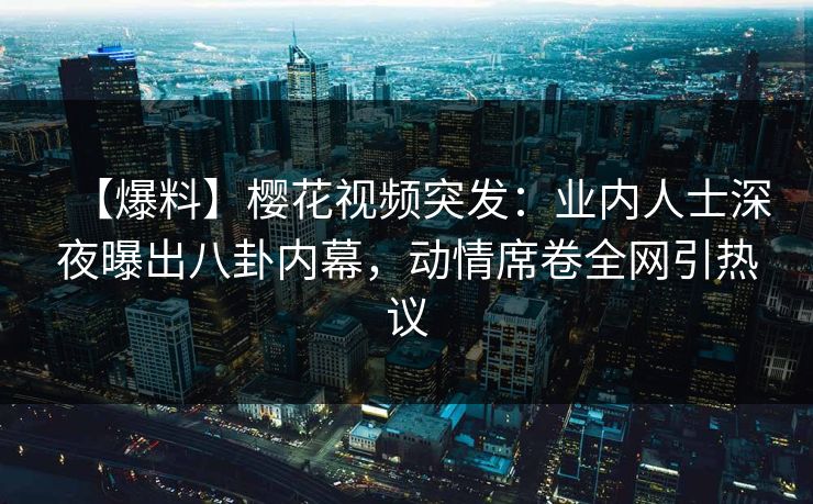 【爆料】樱花视频突发：业内人士深夜曝出八卦内幕，动情席卷全网引热议