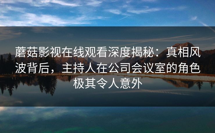 蘑菇影视在线观看深度揭秘：真相风波背后，主持人在公司会议室的角色极其令人意外