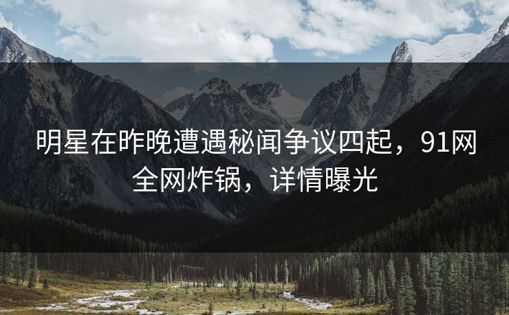 明星在昨晚遭遇秘闻争议四起，91网全网炸锅，详情曝光