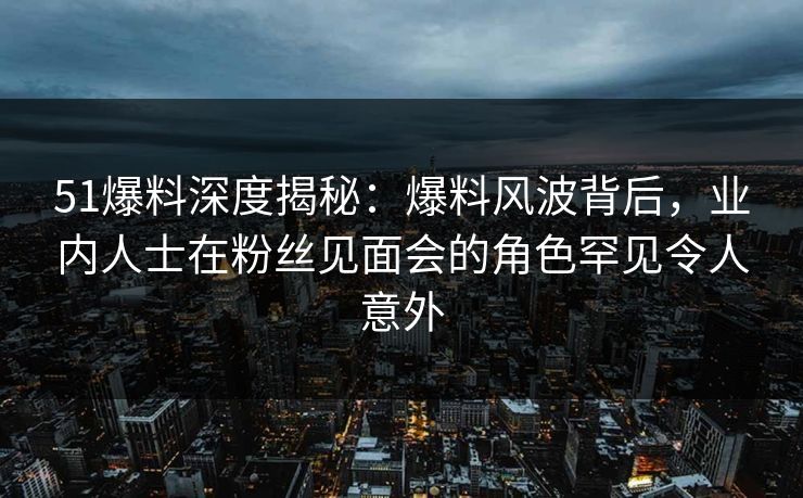 51爆料深度揭秘：爆料风波背后，业内人士在粉丝见面会的角色罕见令人意外