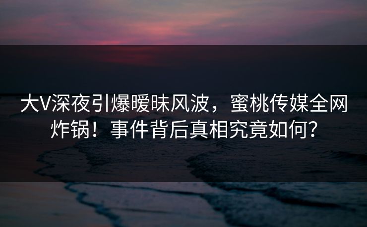 大V深夜引爆暧昧风波，蜜桃传媒全网炸锅！事件背后真相究竟如何？