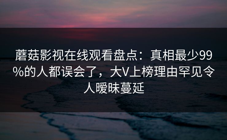 蘑菇影视在线观看盘点：真相最少99%的人都误会了，大V上榜理由罕见令人暧昧蔓延