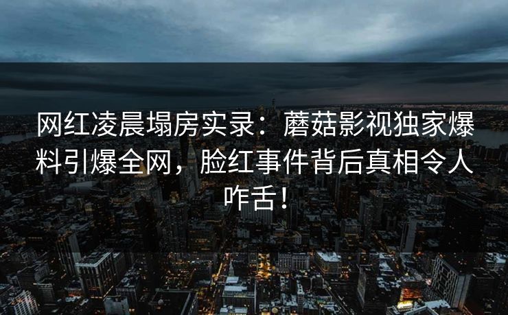 网红凌晨塌房实录:蘑菇影视独家爆料引爆全网,脸红事件背后真相令人咋舌! 网红凌晨塌房实录:蘑菇影视独家爆料引爆全网,脸红事件背后真相令人咋舌!