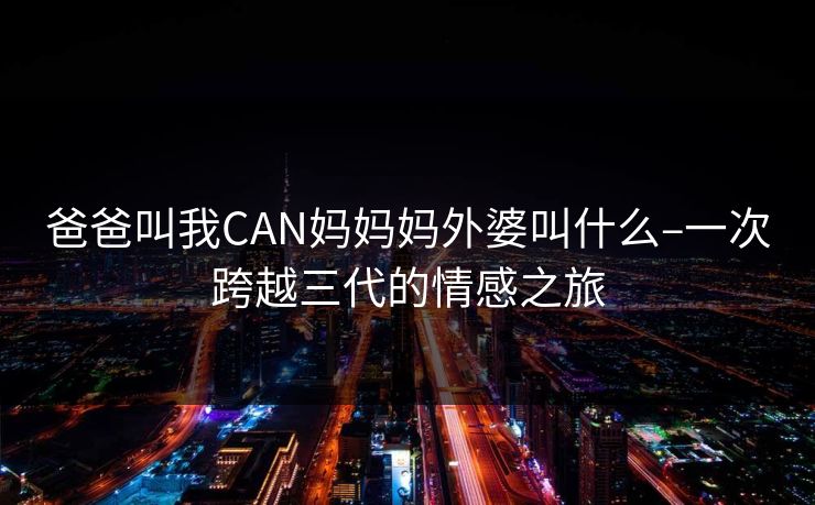 爸爸叫我CAN妈妈妈外婆叫什么–一次跨越三代的情感之旅