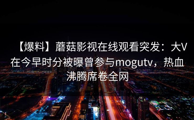 【爆料】蘑菇影视在线观看突发:大V在今早时分被曝曾参与mogutv,热血沸腾席卷全网 【爆料】蘑菇影视在线观看突发:大V在今早时分被曝曾参与mogutv,热血沸腾席卷全网