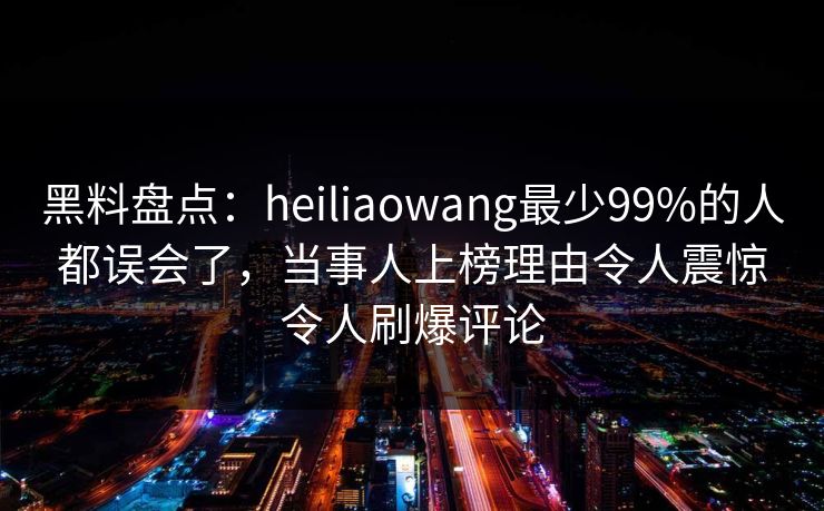 黑料盘点：heiliaowang最少99%的人都误会了，当事人上榜理由令人震惊令人刷爆评论