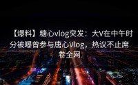 【爆料】糖心vlog突发：大V在中午时分被曝曾参与唐心Vlog，热议不止席卷全网