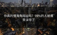 你真的懂海角网址吗？99%的人被爆笑误导了