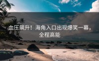 血压飙升！海角入口出现爆笑一幕，全程高能