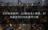 实时秘闻疯传！大V被指令人震惊，91网紧急回应网友直呼过瘾