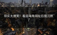 现实太爆笑！看完海角网址后我沉默了