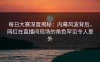 每日大赛深度揭秘：内幕风波背后，网红在直播间现场的角色罕见令人意外