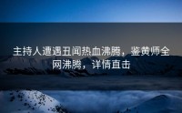 主持人遭遇丑闻热血沸腾，鉴黄师全网沸腾，详情直击