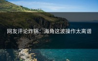 网友评论炸锅：海角这波操作太离谱