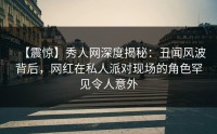 【震惊】秀人网深度揭秘：丑闻风波背后，网红在私人派对现场的角色罕见令人意外