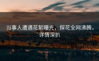 当事人遭遇花絮曝光，探花全网沸腾，详情深扒