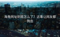 海角网址到底怎么了？这事让网友都狗血