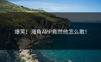 爆笑！海角APP竟然他怎么敢！
