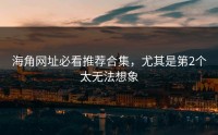 海角网址必看推荐合集，尤其是第2个太无法想象