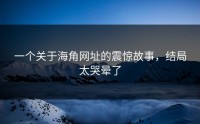 一个关于海角网址的震惊故事，结局太哭晕了