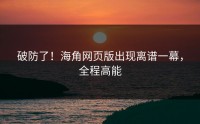 破防了！海角网页版出现离谱一幕，全程高能