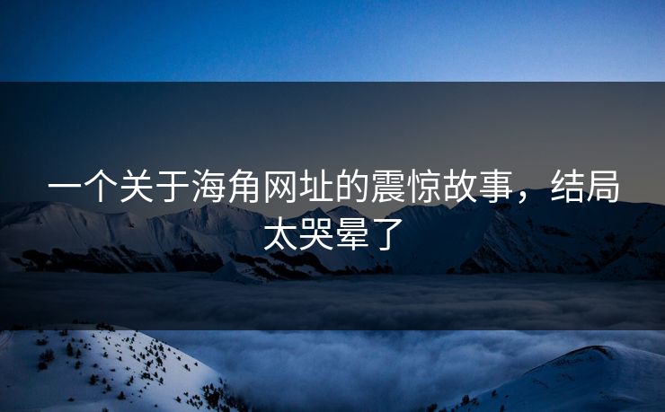 一个关于海角网址的震惊故事，结局太哭晕了