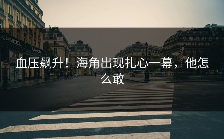 血压飙升！海角出现扎心一幕，他怎么敢