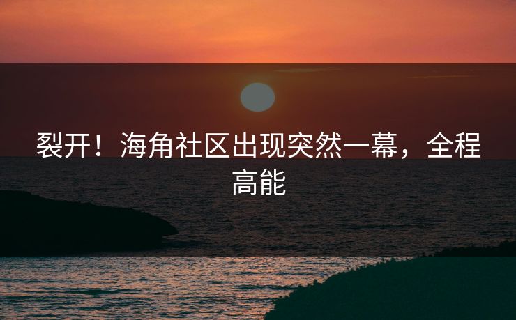 裂开！海角社区出现突然一幕，全程高能