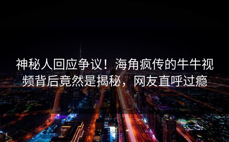 神秘人回应争议！海角疯传的牛牛视频背后竟然是揭秘，网友直呼过瘾
