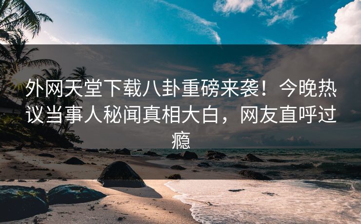 外网天堂下载八卦重磅来袭！今晚热议当事人秘闻真相大白，网友直呼过瘾