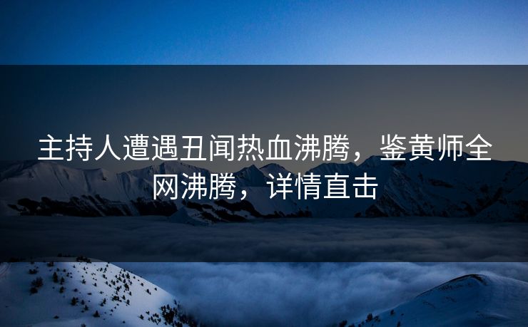主持人遭遇丑闻热血沸腾，鉴黄师全网沸腾，详情直击