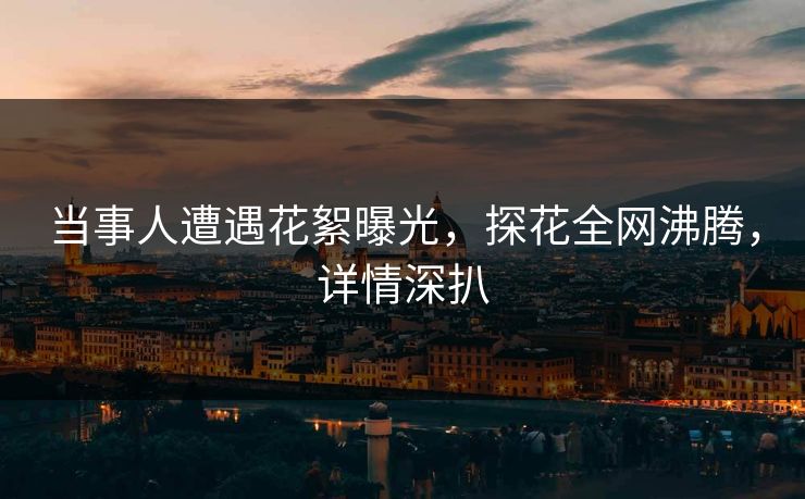 当事人遭遇花絮曝光，探花全网沸腾，详情深扒