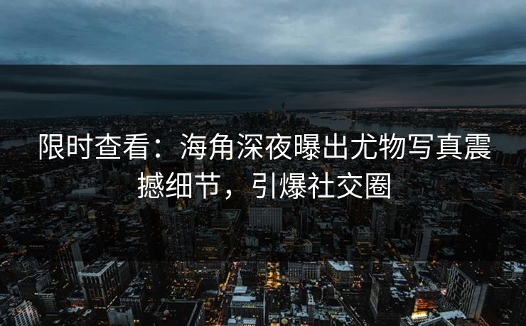 限时查看：海角深夜曝出尤物写真震撼细节，引爆社交圈