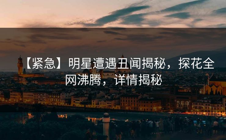 【紧急】明星遭遇丑闻揭秘，探花全网沸腾，详情揭秘
